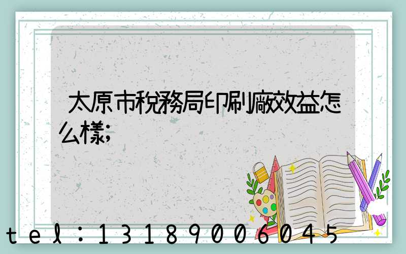 太原市稅務局印刷廠效益怎么樣